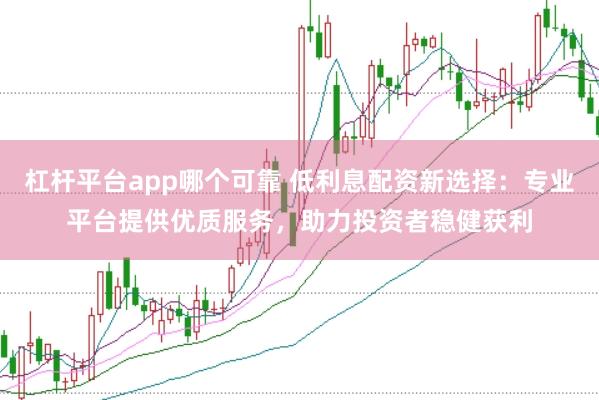 杠杆平台app哪个可靠 低利息配资新选择：专业平台提供优质服务，助力投资者稳健获利