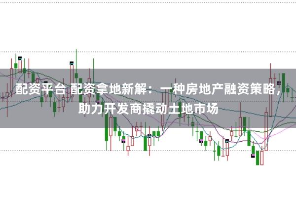 配资平台 配资拿地新解：一种房地产融资策略，助力开发商撬动土地市场