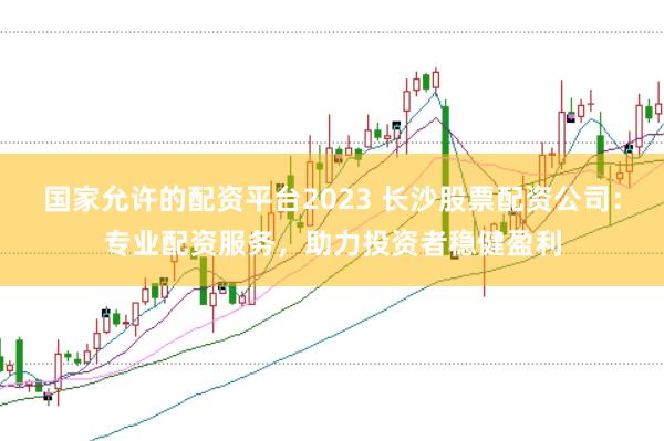 国家允许的配资平台2023 长沙股票配资公司：专业配资服务，助力投资者稳健盈利