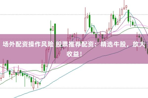 场外配资操作风险 股票推荐配资：精选牛股，放大收益！