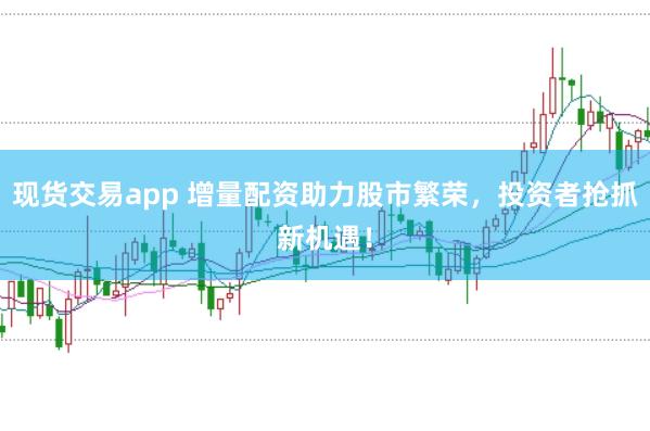 现货交易app 增量配资助力股市繁荣，投资者抢抓新机遇！