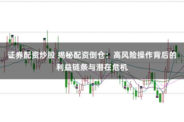 证券配资炒股 揭秘配资倒仓：高风险操作背后的利益链条与潜在危机