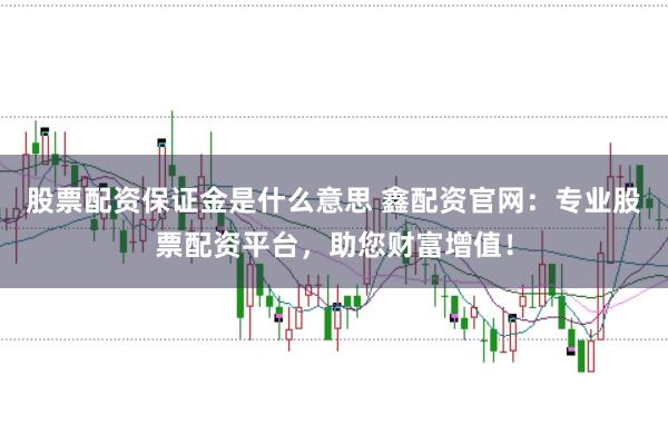 股票配资保证金是什么意思 鑫配资官网：专业股票配资平台，助您财富增值！