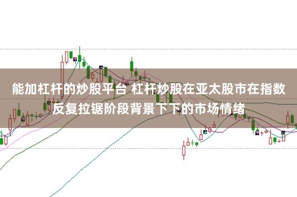 能加杠杆的炒股平台 杠杆炒股在亚太股市在指数反复拉锯阶段背景下下的市场情绪
