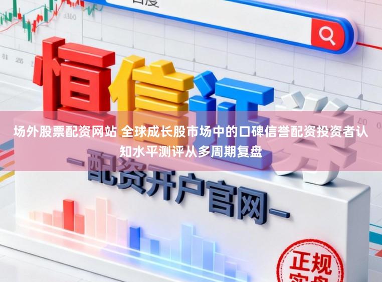 场外股票配资网站 全球成长股市场中的口碑信誉配资投资者认知水平测评从多周期复盘
