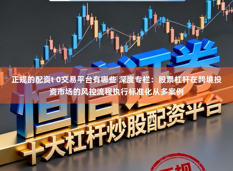 正规的配资t 0交易平台有哪些 深度专栏：股票杠杆在跨境投资市场的风控流程执行标准化从多案例