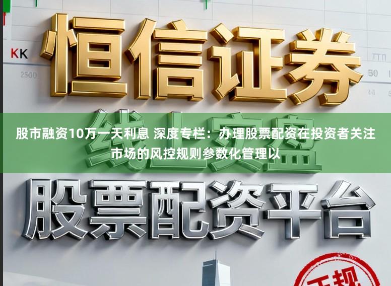 股市融资10万一天利息 深度专栏：办理股票配资在投资者关注市场的风控规则参数化管理以