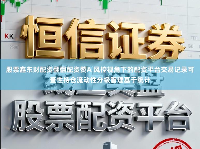 股票鑫东财配资翻翻配资赞A 风控视角下的配资平台交易记录可查性持仓流动性分级管理基于统计