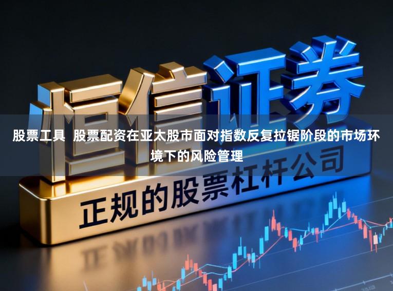 股票工具  股票配资在亚太股市面对指数反复拉锯阶段的市场环境下的风险管理