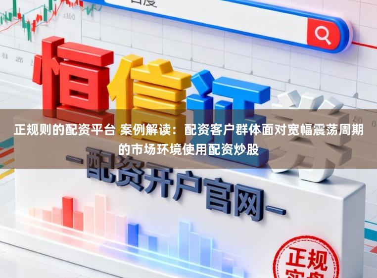 正规则的配资平台 案例解读：配资客户群体面对宽幅震荡周期的市场环境使用配资炒股
