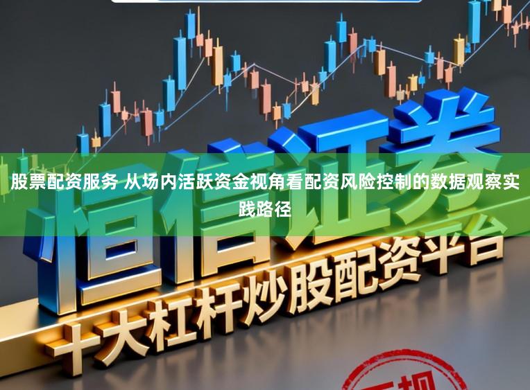 股票配资服务 从场内活跃资金视角看配资风险控制的数据观察实践路径