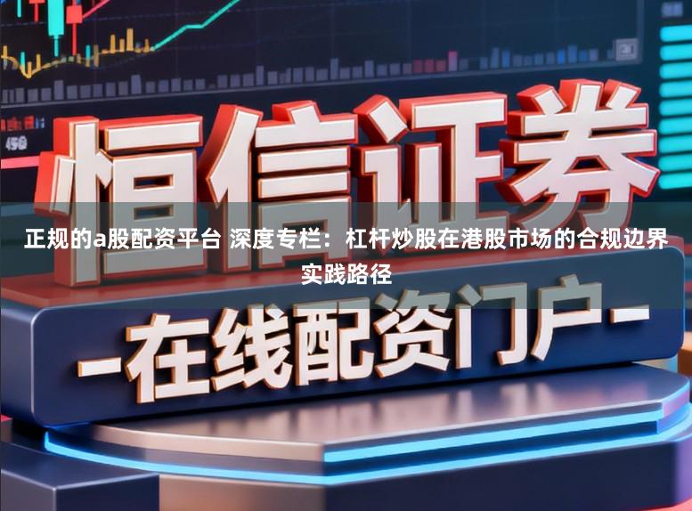 正规的a股配资平台 深度专栏：杠杆炒股在港股市场的合规边界实践路径