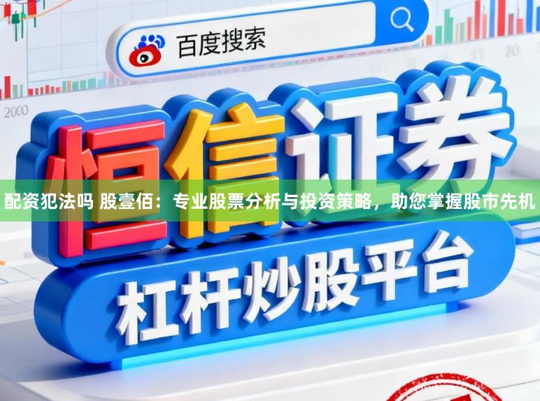 配资犯法吗 股壹佰：专业股票分析与投资策略，助您掌握股市先机