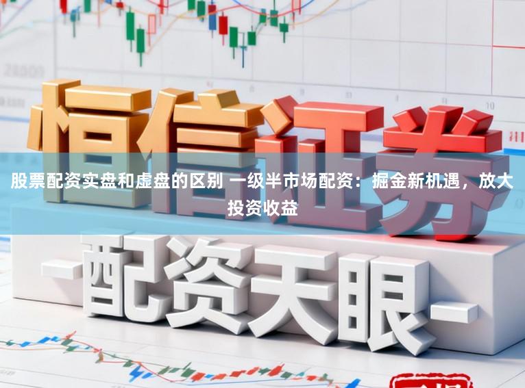 股票配资实盘和虚盘的区别 一级半市场配资：掘金新机遇，放大投资收益