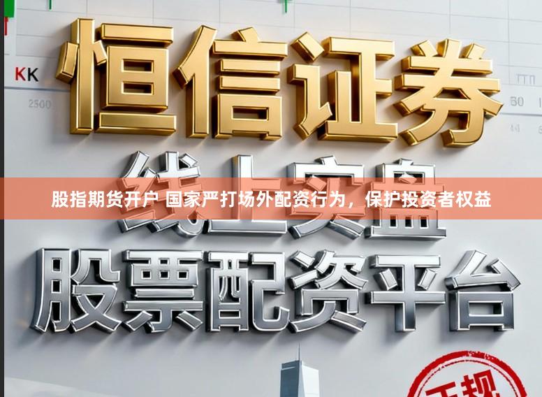 股指期货开户 国家严打场外配资行为，保护投资者权益