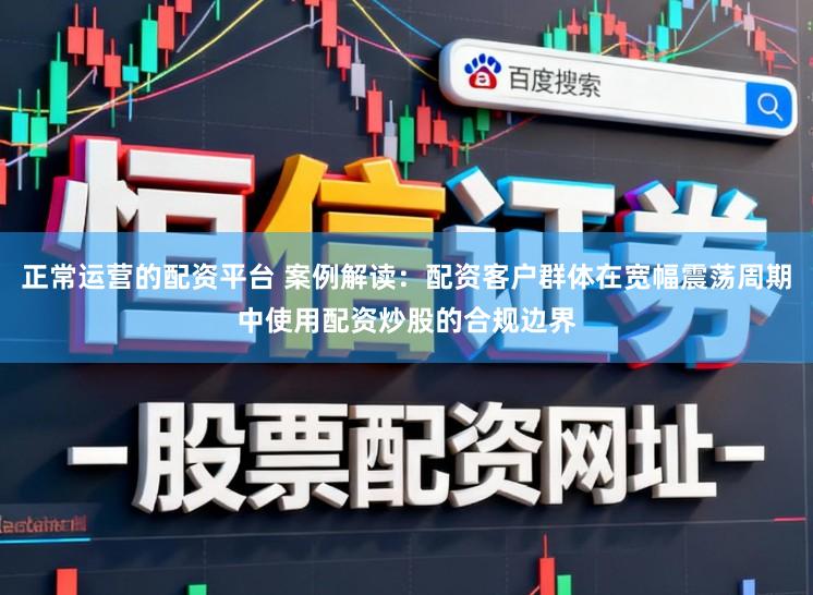 正常运营的配资平台 案例解读：配资客户群体在宽幅震荡周期中使用配资炒股的合规边界