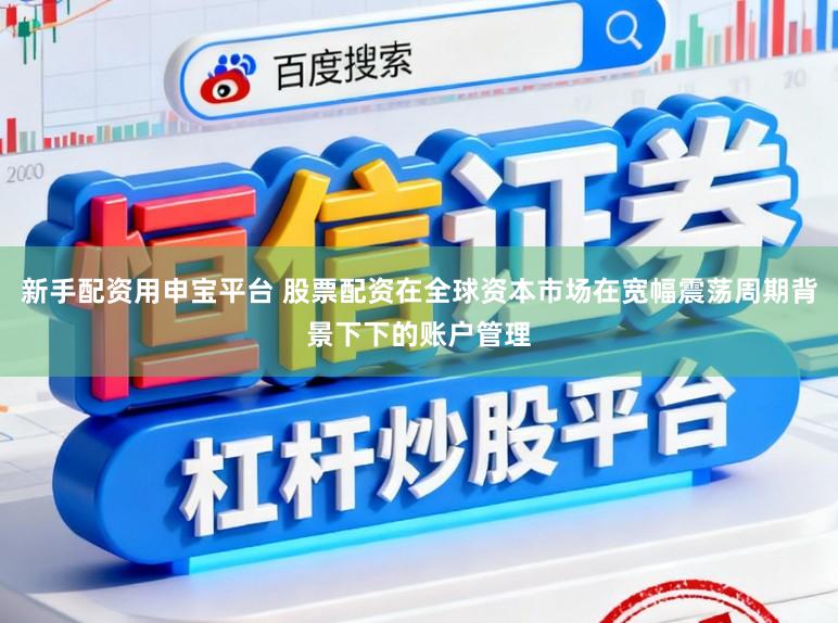 新手配资用申宝平台 股票配资在全球资本市场在宽幅震荡周期背景下下的账户管理
